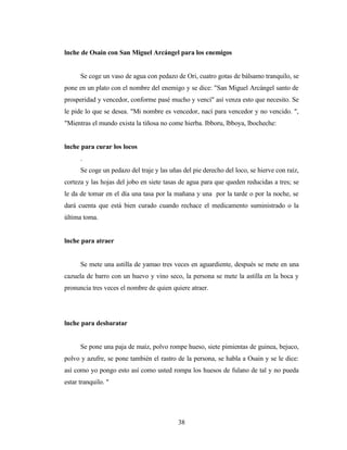 lnche de Osain con San Miguel Arcángel para los enemigos
Se coge un vaso de agua con pedazo de Ori, cuatro gotas de bálsamo tranquilo, se
pone en un plato con el nombre del enemigo y se dice: "San Miguel Arcángel santo de
prosperidad y vencedor, conforme pasé mucho y vencí" así venza esto que necesito. Se
le pide lo que se desea. "Mi nombre es vencedor, nací para vencedor y no vencido. ",
"Mientras el mundo exista la tiñosa no come hierba. Ibboru, lbboya, lbocheche:
lnche para curar los locos
.
Se coge un pedazo del traje y las uñas del pie derecho del loco, se hierve con raíz,
corteza y las hojas del jobo en siete tasas de agua para que queden reducidas a tres; se
le da de tomar en el día una tasa por la mañana y una por la tarde o por la noche, se
dará cuenta que está bien curado cuando rechace el medicamento suministrado o la
última toma.
lnche para atraer
Se mete una astilla de yamao tres veces en aguardiente, después se mete en una
cazuela de barro con un huevo y vino seco, la persona se mete la astilla en la boca y
pronuncia tres veces el nombre de quien quiere atraer.
lnche para desbaratar
Se pone una paja de maíz, polvo rompe hueso, siete pimientas de guinea, bejuco,
polvo y azufre, se pone también el rastro de la persona, se habla a Osain y se le dice:
así como yo pongo esto así como usted rompa los huesos de fulano de tal y no pueda
estar tranquilo. "
38
 