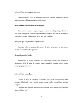 lnche de Osain para asegurar una casa
Molleja de guinea, tierra de bibijagüero, huevos de comején, amor seco y peonía,
se ponen en una bolsita colgada detrás de la puerta.
lnche de Osain para evitar que lo cojan preso
Cuando una vaca vaya a cagar se coge esa mierda, antes de que llegue al suelo se
deja secar, se ruega con Yefá del signo Obara Koso, después se le unta en la cara y no
lo prenden a uno y si lo hacen antes de los siete días lo sueltan.
lnche para que una persona se vaya de la casa
Se cogen pelos de la cabeza del perro y de gato, se tuestan y se hace polvo,
después se sopla detrás de la persona."
Resguardo para la Achelú
Lleva polvo de lechuza, cernícalo, raíz y hojas de frijolino, siete semillas de
fulminarite, polvo de tarro de venado, grana, granadino, guayaba, ceiba, yamao,
amansaguapo y cambiavoz.
lnche de Osain con un huevo
Se coge un huevo se le presenta a Elegguá y se le escribe el nombre de él o los
enemigos del culo a la punta y después se pasa sobre el nombre con carbón, se le dice a
Elegguá:
"Mi padre aquí le pongo este huevo para que usted me lo prepare para combatir a
fulano y fulano, etc. "
39
 