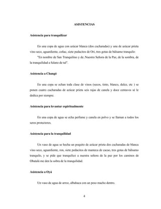 ASISTENCIAS
Asistencia para tranquilizar
En una copa de agua con azúcar blanca (dos cucharadas) y una de azúcar prieta
vino seco, aguardiente, coñac, siete pedacitos de Ori, tres gotas de bálsamo tranquilo:
"En nombre de San Tranquilino y de..Nuestra Señora de la Paz, de la sombra, de
la tranquilidad a fulano de tal".
Asistencia a Changó
En una copa se echan toda clase de vinos (secos, tinto, blanco, dulce, etc ) se
ponen cuatro cucharadas de azúcar prieta seis rajas de canela y doce centavos sé le
dedica por siempre.
Asistencia para levantar espiritualmente
En una copa de agua se echa perfume y canela en polvo y se llaman a todos los
seres protectores.
Asistencia para la tranquilidad
Un vaso de agua se hecha un poquito de azúcar prieta dos cucharadas de blanca
vino seco, aguardiente, ron, siete pedacitos de manteca de cacao, tres gotas de bálsamo
tranquilo, y se pide que tranquilice a nuestra señora de la paz por los caminos de
Obatalá me den la sobra de la tranquilidad.
Asistencia a Oyá
Un vaso de agua de arroz, albahaca con un peso macho dentro.
4
 