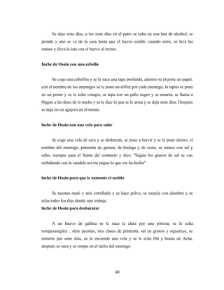 Se deja siete días, a los siete días en el patio se echa en una lata de alcohol, se
prende y uno se va de la casa hasta que el huevo estalle, cuando entre, se lava las
manos y lleva la lata con el huevo al monte.
Inche de Osain con una cebolla
Se coge una cebollita y se le saca una tapa profunda, adentro se el pone un papel,
con el nombre de los enemigos se le pone un alfiler por cada enemigo, la tapita se pone
en un pomo y se le echa vinagre, se tapa con un paño negro y se amarra, se llama a
Oggun a las doce de la noche y se le dice lo que se le arrea y se deja siete días. Después
se deja en un agujero en el monte.
lnche de Osain con una vela para salar
Se coge una vela de cera y se desbarata, se pone a hervir y se le pone dentro, el
nombre del enemigo, pimienta de guinea, de bodega y de costa, se amasa con sal y
cebo, siempre para el frente del contrario y dice: "Según los granos de sal se van
resbalando con la candela así me pague lo que me ha hecho"
lnche de Osain para que le aumente el sueldo
Se tuestan maní y anís estrellado y se hace polvo, se mezcla con alumbre y se
echa todos los días donde uno trabaja.
lnche de Osain para desbaratar
A un huevo de gallina se le saca la clara por una pitireta, se le echa
rompesaragüey , siete peonías, tres clases de pimienta, sal en granos y siguaraya, se
entierra por siete días, se le enciende una vela y se le echa Otí y humo de Achá,
después se saca y se rompe en el techo del enemigo.
40
 