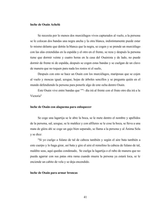 lnche de Osain Achelú
Se necesita por lo menos dos murciélagos vivos capturados al vuelo, a la persona
se le colocan dos bandas una negra ancha y la otra blanca, indistintamente puede estar
lo mismo delante que detrás la blanca que la negra, se cogen y se prende un murciélago
con las alas extendidas en la espalda y el otro en el frente, se reza y después la persona
tiene que dormir veinte y cuatro horas en la casa del Osainista y de lado, no puede
dormir de frente ni de espalda, después se cogen estas bandas y se cuelgan de un clavo
de manera que no toquen para nada los restos ni el suelo,
Después con esto se hace un Osain con los murciélagos, mariposas que se cojen
al vuelo y moscas igual, azogue, hojas de árboles sencillos y se pregunta quién en el
mundo defendiendo la persona para ponerle algo de este ocha dentro Osain.
Este Osain vive entre bandas que ""'- día irá al frente con el fruto otro día irá a la
Victoria"
lnche de Osain con alaguema para enloquecer
Se coge una lagartija se le abre la boca, se le mete dentro el nombre y apellidos
de la persona, sal, azogue, se le maldice y con alfileres se le cose la boca, se lleva a una
mata de güira ahí se coge un gajo bien separado, se llama a la persona y al Ánima Sola
y se dice:
"Sí yo cuelgo a fulano de tal de cabeza también y según el aire bata también a
este cuerpo y lo haga girar, así bata y gire el aire el remolino la cabeza de fulano de tal,
maldito seas, aquí quedas condenado, Se cuelga la lagartija o el rabo de manera que no
pueda agarrar con sus patas otra rama cuando muera la persona ya estará loca, se le
enciende un cabito de vela y se deja encendido.
lnche de Osain para armar broncas
41
 