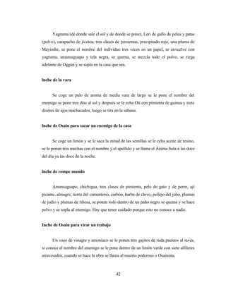 Yagruma (de donde sale el sol y de donde se pone), Leri de gallo de pelea y patas
(polvo), carapacho de jicotea, tres clases de pimientas, precipitado rojo, una pluma de
Mayimbe, se pone el nombre del individuo tres veces en un papel, se envuelve con
yagruma, amansaguapo y tela negra, se quema, se mezcla todo el polvo, se riega
adelante de Oggún y se sopla en la casa que sea.
lnche de la vara
Se coge un palo de aroma de media vara de largo se le pone el nombre del
enemigo se pone tres días al sol y después se le echa Otí con pimienta de guinea y siete
dientes de ajos machacados, luego se tira en la sábana.
lnche de Osain para sacar un enemigo de la casa
Se coge un limón y se le saca la mitad de las semillas se le echa aceite de resino,
se le ponen tres mechas con el nombre y el apellido y se llama el Ánima Sola a las doce
del día ya las doce de la noche.
lnche de rompe mundo
Amansaguapo, chichigua, tres clases de pimienta, pelo de gato y de perro, ají
picante, almagre, tierra del cementerio, carbón, barba de chivo, pellejo del jubo, plumas
de judío y plumas de tiñosa, se ponen todo dentro de un paño negro se quema y se hace
polvo y se sopla al enemigo. Hay que tener cuidado porque esto no conoce a nadie.
Inche de Osain para virar un trabajo
Un vaso de vinagre y amoníaco se le ponen tres gajitos de ruda puestos al revés,
si conoce el nombre del enemigo se le pone dentro de un limón verde con siete alfileres
atravesados, cuando se hace la obra se llama al muerto poderoso o Osainista.
42
 