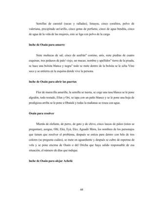Semillas de canistel (secas y ralladas), limayas, cinco coralitos, polvo de
valeriana, precipitado an1arillo, cinco gotas de perfume, cinco de agua bendita, cinco
de agua de la vida de las mujeres, esto se liga con polvo de la carga.
lnche de Osain para amarre
Siete muñecas de sal, cinco de azafrán" comino, anís, siete piedras de cuatro
esquinas, tres pedazos de palo' viejo, un macao, nombre y apellidos" tierra de la pisada,
se hace una bolsita blanca y negra" todo se mete dentro de la bolsita se le echa Vino
seco y se entierra en la esquina donde vive la persona.
lnche de Osain para abrir las puertas
Flor de maravilla amarilla, la semilla se tuesta, se coge una tasa blanca se le pone
algodón, todo tostado, Efun y Ori, se tapa con un paño blanco y se le pone una hoja de
prodigiosa arriba se le pone a Obatalá y todas la mañanas se rosea con agua.
Osain para resolver
Mierda de elefante, de perro, de gato y de chivo, cinco lascas de palos (estos se
preguntan), azogue, Oñí, Ekú, Eyá, Eko, Aguadó Mora, los nombres de los personajes
que tienen que resolver el problema, después se entiza para dentro con hilo de tres
colores (se pregunta cuáles), se mete en aguardiente y después se cubre de esperma de
vela y se pone encima de Osain o del Oricha que haya salido responsable de esa
situación, el número de días que indique.
lnche de Osain para alejar Achelú
44
 
