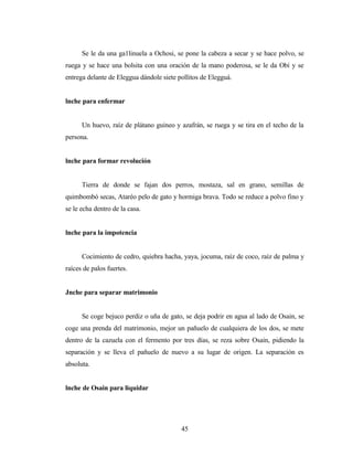 Se le da una ga1linuela a Ochosi, se pone la cabeza a secar y se hace polvo, se
ruega y se hace una bolsita con una oración de la mano poderosa, se le da Obí y se
entrega delante de Eleggua dándole siete pollitos de Elegguá.
lnche para enfermar
Un huevo, raíz de plátano guineo y azafrán, se ruega y se tira en el techo de la
persona.
lnche para formar revolución
Tierra de donde se fajan dos perros, mostaza, sal en grano, semillas de
quimbombó secas, Ataréo pelo de gato y hormiga brava. Todo se reduce a polvo fino y
se le echa dentro de la casa.
lnche para la impotencia
Cocimiento de cedro, quiebra hacha, yaya, jocuma, raíz de coco, raíz de palma y
raíces de palos fuertes.
Jnche para separar matrimonio
Se coge bejuco perdiz o uña de gato, se deja podrir en agua al lado de Osain, se
coge una prenda del matrimonio, mejor un pañuelo de cualquiera de los dos, se mete
dentro de la cazuela con el fermento por tres días, se reza sobre Osain, pidiendo la
separación y se lleva el pañuelo de nuevo a su lugar de origen. La separación es
absoluta.
lnche de Osain para liquidar
45
 