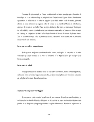 Después de preguntarle a Osain ya Orurimila si dan permiso para liquidar al
enemigo, se va al cementerio y se pregunta con Okpuelea un Eggun si está dispuesto a
ayudarnos, si dice que si, se abre un agujero y se mete dentro y en el medio, ya tiene
abierta la fosa, entonces se coge un cabo de vela y se le prende a Osain, en este hueco,
después de coger en un Acho Pupa un poco de tierra. La tierra se trabaja en Osain con
un palo diablo, rompe con todo y azogue, durante nueve días, a los nueve días se coge
un clavo y se carga con la tierra y los ingredientes se llevan al monte al pie de arabá.
Ahí se calienta al rojo vivo la punta del clavo y lo clava en la ceiba por el poniente
maldiciendo a la persona.
lnche para resolver un problema
Se le pone a Asojuanu una fruta bomba saraza, se le pica la coronita, se le echa
vino seco y azúcar blanca, se le pone la coronita, se le deja los días que indique y se
lleva donde pida.
lnche pata la salud
Se coge una costilla de riño nada se asa sobre las brazas, nunca sobre la parrilla,
se le unta Epó, se limpia la persona con ella, se pone en un plato con vino seco y ruedas
de cebolla ya los siete días a la manigua.
Inche de Osain para botar Eggun
Se quema en cada esquina la pólvora de una en una, después se va al muñeco y
se le pregln1ta si está ahí preso el Eggun, si dice que sí se traza un línea que aparece en
puntos en el diagrama y se pone pólvora a los pies del muñeco. Se vira de espaldas a la
46
 