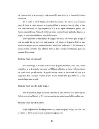 de cangrejo que se coge cuando está caminando para atrás, se le marcan los signos
siguientes:
En el suelo, al pie de Elegba, se le abre una piterita a los huevos y se le saca un
poco de clara, se carga uno con un poquito del Iyé, se toma un cabo de vela y se tapa
con cera cada huevo. Se coge un pollito y se le da a Elegba, dándole tres gotas a cada
huevo, se prende una Atana; el pollito se tritura contra el suelo pidiendo, después se
coge y se entierra echándole un poco de Iyé arriba.
El lyé que sobra se pone debajo de Elegguá tres días y los huevos igual. Luego se
usa uno cada día, un huevo en cada esquina y ef ultimo en la puerta. Esto se hace
cuando la persona que se necesita eliminar, no se halle en la casa. El Iyé se usa en la
misma forma soplando para adentro. Esto se hace siempre directamente para una
persona determinada.
lnche de Osain para destruir
Ese mismo Iyé se le echa un Ewe seco de yerba hedionda, mala cara, aroma
amarillo y se le da un pollo marcando los Oddun y echándole al Iyé, el pollo se entierra
de igual forma que el anterior. Se puede usar en cartas, se hacen tres pelotitas y se
dejan tres días y después se tiran de una en una durante tres días dentro de la casa
cuando la persona no está.
lnche de Osain para las malas lenguas
Flor de calendida, hojas de laurel, un diente de lobo, se mete todo dentro de una
bolsita y se reza a Osain y se lleva encima y evita que las personas hablen mal de uno.
lnche de Osain para la memoria
Hojas de jaboncillo, San Diego blanco, se rompe en agua y se deja tres días a sol
y sereno, se filtran y con eso por las mañanas se peina uno.
48
 