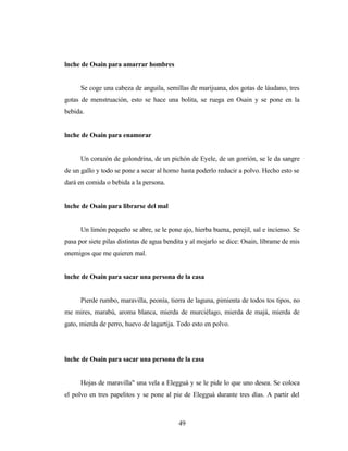 lnche de Osain para amarrar hombres
Se coge una cabeza de anguila, semillas de marijuana, dos gotas de láudano, tres
gotas de menstruación, esto se hace una bolita, se ruega en Osain y se pone en la
bebida.
lnche de Osain para enamorar
Un corazón de golondrina, de un pichón de Eyele, de un gorrión, se le da sangre
de un gallo y todo se pone a secar al horno hasta poderlo reducir a polvo. Hecho esto se
dará en comida o bebida a la persona.
lnche de Osain para librarse del mal
Un limón pequeño se abre, se le pone ajo, hierba buena, perejil, sal e incienso. Se
pasa por siete pilas distintas de agua bendita y al mojarlo se dice: Osain, líbrame de mis
enemigos que me quieren mal.
lnche de Osain para sacar una persona de la casa
Pierde rumbo, maravilla, peonía, tierra de laguna, pimienta de todos tos tipos, no
me mires, marabú, aroma blanca, mierda de murciélago, mierda de majá, mierda de
gato, mierda de perro, huevo de lagartija. Todo esto en polvo.
lnche de Osain para sacar una persona de la casa
Hojas de maravilla" una vela a Elegguá y se le pide lo que uno desea. Se coloca
el polvo en tres papelitos y se pone al pie de Elegguá durante tres días. A partir del
49
 