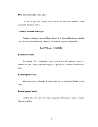 Ofun para asistencia a Santa Clara
Un vaso de agua, una clara de huevo, un real de plata arroz albahaca, cuatro
cucharadas de azúcar blanca. .
Asistencia a Santa Clara virgen
Agua con perfume en un vaso blanco debajo de la Canla, pidiendo que todas las
cosas de uno queden claras ante los demás. Se mantiene perpetuo hasta resolver.
LÁMPARAS y CANDILES
Lámpara de Ochún
Tres huevos, Oñí, cinco rajas de cayena, aceite de almendra aceite de comer, tres
mechas dos para Ochún y una para ángel de la guardia de la persona, durante cinco
días.
Lámpara para Shangó
Vino tinto, cuatro cucharadas de azúcar blanca y tres mechas de algodón (cuatro
días)
Lámpara para Changó
Ginebra, Oti, Epó, aceite de comer, un poquito de frijoles de carita o mechas
(durante seis días).
5
 