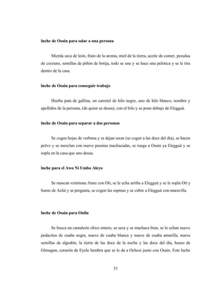 lnche de Osain para salar a una persona
Mierda seca de león, fruto de la aroma, miel de la tierra, aceite de comer, pezuñas
de cocruno, semillas de piñón de botija, todo se une y se hace una pelotica y se le tira
dentro de la casa.
lnche de Osain para conseguir trabajo
Hierba pata de gallina, un carretel de hilo negro, uno de hilo blanco, nombre y
apellidos de la persona, (de quien se desea), con el hilo y se pone debajo de Elegguá.
lnche de Osain para separar a dos personas
Se cogen hojas de verbena y se dejan secar (se cogen a las doce del día), se hacen
polvo y se mezclan con nueve peonías machacadas, se ruega a Osain ya Elegguá y se
sopla en la casa que uno desea.
lnche para el Awo Ni Umbo Aleyo
Se mascan veintiuna Atare con Otí, se le echa arriba a Elegguá y se le sopla Otí y
humo de Achá y se pregunta, se cogen las espinas y se cubre a Elegguá con maravilla.
lnche de Osain para Onilu
Se busca un camaleón chico entero, se seca y se machaca bien, se le echan nueve
pedacitos de cuaba negra, nueve de cuaba blanca y nueve de cuaba amarilla, nueve
semillas de algodón, la tierra de las doce de la noche y las doce del día, hueso de
Glmugun, corazón de Eyele hembra que se le da a Ochosi junto con Osain. Este luche
51
 