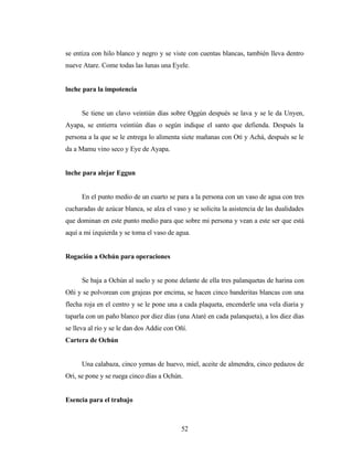 se entiza con hilo blanco y negro y se viste con cuentas blancas, también lleva dentro
nueve Atare. Come todas las lunas una Eyele.
lnche para la impotencia
Se tiene un clavo veintiún días sobre Oggún después se lava y se le da Unyen,
Ayapa, se entierra veintiún días o según indique el santo que defienda. Después la
persona a la que se le entrega lo alimenta siete mañanas con Otí y Achá, después se le
da a Mamu vino seco y Eye de Ayapa.
lnche para alejar Eggun
En el punto medio de un cuarto se para a la persona con un vaso de agua con tres
cucharadas de azúcar blanca, se alza el vaso y se solicita la asistencia de las dualidades
que dominan en este punto medio para que sobre mi persona y vean a este ser que está
aquí a mi izquierda y se toma el vaso de agua.
Rogación a Ochún para operaciones
Se baja a Ochún al suelo y se pone delante de ella tres palanquetas de harina con
Oñi y se polvorean con grajeas por encima, se hacen cinco banderitas blancas con una
flecha roja en el centro y se le pone una a cada plaqueta, encenderle una vela diaria y
taparla con un paño blanco por diez días (una Ataré en cada palanqueta), a los diez días
se lleva al río y se le dan dos Addie con Oñí.
Cartera de Ochún
Una calabaza, cinco yemas de huevo, miel, aceite de almendra, cinco pedazos de
Ori, se pone y se ruega cinco días a Ochún.
Esencia para el trabajo
52
 