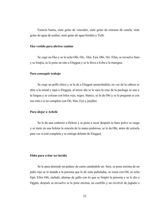 Esencia buena, siete gotas de vencedor, siete gotas de extracto de canela, siete
gotas de agua de azahar, siete gotas de agua bendita y Yefá.
Eko vestido para abrirse camino
Se coge un Eko y se le echa Oñí, Otí,- Ekú. Eyá, Obi, Ori. Efun, se revuelve bien
y se limpia, se le pone un rato a Elegguá y se le lleva a Echu a la manigua.
Para conseguir trabajo
Se coge un pollo chico y se le da a Elegguá anunciándole, en vez de la cabeza se
abre a la mitad y tapa a Elegguá, al tercer día se le saca la cruz de la pechuga se une a
la lengua y se cotizan con hilos rojo, negro, blanco, se le da Obi y se le pregunta si con
eso está o si no complete con Otí, Ekú, Eyá y jenjibre.
Para alejar a Achelú
Se le da una codorniz a Ochosi y se pone a secar después se hace polvo se ruega
y se mete en una bolsita la oración de la mano poderosa, se le da Obi, antes de cerrarla
para ver si está completa y se entrega delante de Elegguá.
Ebbo para evitar ser herido
Se le pasa desnudo un pedazo de carne cantándole un Sere, se pone encima de un
paño rojo se le manda a la persona que le dé siete puñaladas, se rosea con Otí, se echa
Epó, Efim Oñí, melado, plumas de gallo con lo que se limpió la persona y se le dio a
Oggún, después se envuelve se le pone encima, un cuchillo y un revolver de juguete o
53
 