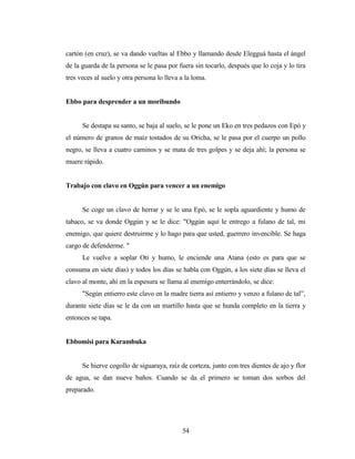 cartón (en cruz), se va dando vueltas al Ebbo y llamando desde Elegguá hasta el ángel
de la guarda de la persona se le pasa por fuera sin tocarlo, después que lo coja y lo tira
tres veces al suelo y otra persona lo lleva a la loma.
Ebbo para desprender a un moribundo
Se destapa su santo, se baja al suelo, se le pone un Eko en tres pedazos con Epó y
el número de granos de maíz tostados de su Oricha, se le pasa por el cuerpo un pollo
negro, se lleva a cuatro caminos y se mata de tres golpes y se deja ahí; la persona se
muere rápido.
Trabajo con clavo en Oggún para vencer a un enemigo
Se coge un clavo de herrar y se le una Epó, se le sopla aguardiente y humo de
tabaco, se va donde Oggún y se le dice: "Oggún aquí le entrego a fulano de tal, mi
enemigo, que quiere destruirme y lo hago para que usted, guerrero invencible. Se haga
cargo de defenderme. "
Le vuelve a soplar Otí y humo, le enciende una Atana (esto es para que se
consuma en siete días) y todos los días se habla con Oggún, a los siete días se lleva el
clavo al monte, ahí en la espesura se llama al enemigo enterrándolo, se dice:
"Según entierro este clavo en la madre tierra así entierro y venzo a fulano de tal”,
durante siete días se le da con un martillo hasta que se hunda completo en la tierra y
entonces se tapa.
Ebbomisi para Karambuka
Se hierve cogollo de siguaraya, raíz de corteza, junto con tres dientes de ajo y flor
de agua, se dan nueve baños. Cuando se da el primero se toman dos sorbos del
preparado.
54
 