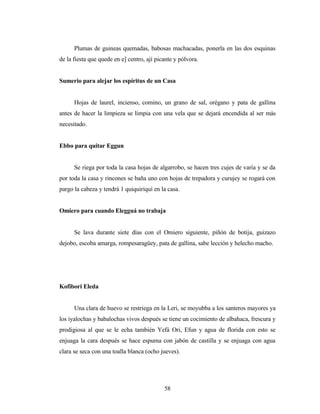 Plumas de guineas quemadas, babosas machacadas, ponerla en las dos esquinas
de la fiesta que quede en e] centro, ají picante y pólvora.
Sumerio para alejar los espíritus de un Casa
Hojas de laurel, incienso, comino, un grano de sal, orégano y pata de gallina
antes de hacer la limpieza se limpia con una vela que se dejará encendida al ser más
necesitado.
Ebbo para quitar Eggun
Se riega por toda la casa hojas de algarrobo, se hacen tres cujes de varía y se da
por toda la casa y rincones se baña uno con hojas de trepadora y curujey se rogará con
pargo la cabeza y tendrá 1 quiquiriquí en la casa.
Omiero para cuando Elegguá no trabaja
Se lava durante siete días con el Omiero siguiente, piñón de botija, guizazo
dejobo, escoba amarga, rompesaragüey, pata de gallina, sabe lección y helecho macho.
Kofibori Eleda
Una clara de huevo se restriega en la Leri, se moyubba a los santeros mayores ya
los iyalochas y babalochas vivos después se tiene un cocimiento de albahaca, frescura y
prodigiosa al que se le echa también Yefá Ori, Efun y agua de florida con esto se
enjuaga la cara después se hace espuma con jabón de castilla y se enjuaga con agua
clara se seca con una toalla blanca (ocho jueves).
58
 