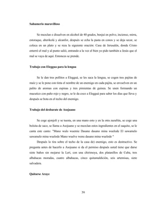 Sahumerio maravilloso
Se mezclan o disuelven en alcohol de 40 grados, benjuí en polvo, incienso, mirra,
estoraque, aberikolá y alcanfor, después se echa la pasta en conos y se deja secar, se
coloca en un plato y se reza la siguiente oración: Casa de Jerusalén, donde Cristo
enterró el mal y al punto salió, entrando a la vez el bien yo pido también a Jesús que el
mal se vaya de aquí. Entonces se prende.
Trabajo con Eleggua para la lengua
Se le dan tres pollitos a Elegguá, se les saca la lengua, se cogen tres pajitas de
maíz y se le pone con tinta el nombre de un enemigo en cada pajita, se envuelven en un
palito de aromas con espinas y tres pimientas de guinea. Se unen formando un
macutico con paño rojo y negro, se le da coco a Elegguá para saber los días que lleva y
después se bota en el techo del enemigo.
Trabajo del desbarate de Asojuano
Se coge ajonjolí y se tuesta, en una mano esto y en la otra zazafrás, se coge una
bolsita de saco, se llama a Asojuano y se mezclan estos ingredientes en el saquito, se le
canta este canto: "Mano wulo wuemie Dasano dasano mina wuelode El sawamelo
sawamelo mina wuelode Mano wuelve wenu dasano mina wuelode "
Después lo tira sobre el techo de la casa de) enemigo, esto es destructivo. Se
pregunta antes de hacerlo a Asojuano si da el permiso después usted tiene que darse
siete baños sin mojarse la Leri, con una chirimoya, dos platanillos de Cuba, tres
albahacas moradas, cuatro albahacas, cinco quitamaldición, seis artemisas, siete
salvadera.
Quitarse Araye
59
 