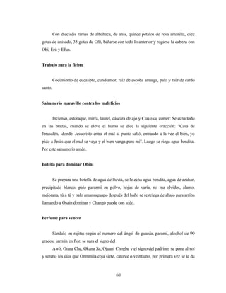 Con dieciséis ramas de albahaca, de anís, quince pétalos de rosa amarilla, diez
gotas de anisado, 35 gotas de Oñí, bañarse con todo lo anterior y rogarse la cabeza con
Obí, Erú y Efun.
Trabajo para la fiebre
Cocimiento de eucalipto, cundiamor, raíz de escoba amarga, palo y raíz de cardo
santo.
Sahumerio maravillo contra los maleficios
Incienso, estoraque, mirra, laurel, cáscara de ajo y Clavo de comer: Se echa todo
en las brazas, cuando se eleve el humo se dice la siguiente oracción: "Casa de
Jerusalén, .donde. Jesucristo entra el mal al punto salió, entrando a la vez el bien, yo
pido a Jesús que el mal se vaya y el bien venga para mi". Luego se riega agua bendita.
Por este sahumerio amén.
Botella para dominar Obini
Se prepara una botella de agua de lluvia, se le echa agua bendita, agua de azahar,
precipitado blanco, palo pararmí en polvo, hojas de varía, no me olvides, álamo,
mejorana, tú a tú y palo amansaguapo después del baño se restriega de abajo para arriba
llamando a Osain dominar y Changó puede con todo.
Perfume para vencer
Sándalo en rajitas según el numero del ángel de guarda, paramí, alcohol de 90
grados, jazmín en flor, se reza el signo del
Awó, Otura Che, Okana Sa, Ojuani Chogbe y el signo del padrino, se pone al sol
y sereno los días que Onmmila coja siete, catorce o veintiuno, por primera vez se le da
60
 