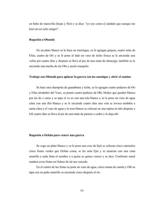 un baño de maravilla (hojas y flor) y se dice: "yo soy como e] sándalo que aunque me
hiervan no echo sangre".
Rogación a Obatalá
En un plato blanco se le hace un merengue, se le agregan grajeas, cuatro tetas de
Efun, cuatro de Ori y se le pone al lado un vaso de leche fresca se le enciende una
velita por cuatro días y después se lleva al pie de una mata de almacigo, también se le
enciende una mecha de eta Obí y aceite tranquilo.
Trabajo con Obatalá para aplacar la guerra con los enemigos y abrir el camino
Se hace una champola de guanábana y leche, se le agregan cuatro pedazos de Ori
y Efun alrededor del Vaso, se ponen cuatro pedazos de Obí, bledos que queden blanco
por las do s caras y se tapa el va so con una tela blanca y se le pone un vaso de agua
clara con una flor blanca y se le enciende cuatro días una vela se invoca también a
santa clara y el vaso de agua y la rosa blanca se colocan en una repisa en alto después a
loS cuatro días se lleva al pie de una mata de paraíso o cedro y lo deja ahí.
Rogación a Ochún para vencer una guerra
Se coge un plato blanco y se le pone una cruz de Epó se colocan cinco canisteles
cinco frutas verdes que Ochún coma, se les unta Epó y se amarran con una cinta
amarilla a cada fruta el nombre o a quien se quiera vencer y se dice: Conforme usted
madura es/as frutas así fulano de tal sea vencido.
En el centro de las frutas se pone un vaso de agua, cinco ramas de canela y Oñí se
tapa con un paño amarillo se enciende cinco después al río.
61
 