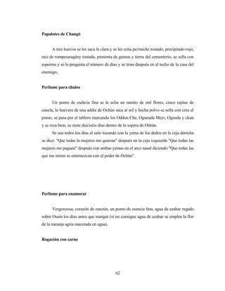 Papalotes de Changó
A tres huevos se les saca la clara y se les echa pa1miche tostado, precipitado rojo,
raíz de rompesaragüey tostada, pimienta de guinea y tierra del cementerio, se sella con
esperma y se le pregunta el número de días y se tiran después en el techo de la casa del
enemigo,
Perfume para chulos
Un pomo de esehcia fina se le echa un ramito de mil flores, cinco rajitas de
canela, la huevera de una addie de Ochún seca al sol y hecha polvo se sella con cera el
pomo, se pasa por el tablero marcando los Oddun Che, Ogunada Meyi, Ogunda y ckun
y se reza bien, se mete dieciséis días dentro de la sopera de Oshún.
Se usa todos los días al salir tocando con la yema de los dedos en la ceja derecha
se dice: "Que todas la mujeres me quieran" después en la ceja izquierda "Que todas las
mujeres me paguen" después con ambas yemas en el arco nasal diciendo "Que todas las
que me miren se enternezcan con el poder de Ochún".
Perfume para enamorar
Vergonzosa, corazón de zunzún, un pomo de esencia fma, agua de azahar regado
sobre Osain los días antes que marque (si no consigue agua de azahar se emplea la flor
de la naranja agria macerada en agua).
Rogación con carne
62
 