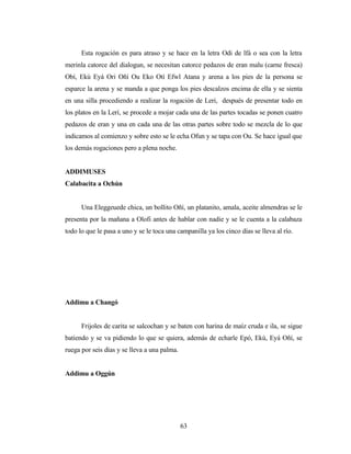 Esta rogación es para atraso y se hace en la letra Odi de lfá o sea con la letra
merinla catorce del dialogun, se necesitan catorce pedazos de eran malu (carne fresca)
Obí, Ekú Eyá Ori Oñí Ou Eko Otí Efwl Atana y arena a los pies de la persona se
esparce la arena y se manda a que ponga los pies descalzos encima de ella y se sienta
en una silla procediendo a realizar la rogación de Leri, después de presentar todo en
los platos en la Lerí, se procede a mojar cada una de las partes tocadas se ponen cuatro
pedazos de eran y una en cada una de las otras partes sobre todo se mezcla de lo que
indicamos al comienzo y sobre esto se le echa Ofun y se tapa con Ou. Se hace igual que
los demás rogaciones pero a plena noche.
ADDIMUSES
Calabacita a Ochún
Una Eleggeuede chica, un bollito Oñí, un platanito, amala, aceite almendras se le
presenta por la mañana a Olofi antes de hablar con nadie y se le cuenta a la calabaza
todo lo que le pasa a uno y se le toca una campanilla ya los cinco días se lleva al río.
Addimu a Changó
Frijoles de carita se salcochan y se baten con harina de maíz cruda e ila, se sigue
batiendo y se va pidiendo lo que se quiera, además de echarle Epó, Ekú, Eyá Oñí, se
ruega por seis días y se lleva a una palma.
Addimu a Oggún
63
 