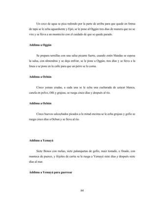 Un coco de agua se pica redondo por la parte de arriba para que quede en fotma
de tapa se le echa aguardiente y Epó, se le pone al Oggún tres días de manera que no se
vire y se lleva a un montecito con el cuidado de que se quede parado.
Addimu a Oggún
Se prepara ternillas con una salsa picante fuerte, cuando estén blandas se espesa
la salsa, con almendras y se deja enfriar, se le pone a Oggún, tres días y se lleva a la
línea o se pone en la calle para que un perro se lo coma.
Addimu a Ochún
Cinco yemas crudas, a cada una se le echa una cucharada de azúcar blanca,
canela en polvo, Oñí y grajeas, se ruega cinco días y después al río.
Addimu a Ochún
Cinco huevos salcochados picados a la mitad encima se le echa grajeas y gofio se
ruega cinco días a Ochun y se lleva al río.
Addimu a Yemayá
Siete Bonos con melao, siete palanquetas de gofio, maíz tostado, o finado, con
manteca de puerco, y frijoles de carita se le ruega a Yemayá siete días y después siete
días al mar.
Addimu a Yemayá para guerrear
64
 