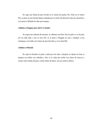 Se coge una flauta de pan torcido se le untan las puntas Ori, Efun en el centro
Oti, se pone en una fuente blanca rodeada por el centro de dieciséis tetas de cascarilla y
se le pone a Obatalá los días que marque.
Addimu a Eleggua para abrir el camino
Se cogen tres cabezas de arencón, se rellenan con Ekú, Eyá en polvo y se le pone
por un lado Epó, y por el otro Ori, se le pone a Elegguá un rato y después a tres
maníguas, se le baña con ristras de ajos hervidos y se le echa Oñi
Addimu a Obatalá
Se coge un bacalao se pone a salar por tres días y después se ripean en tiras se
prepara un sofrito con cebollas y Ori, se le echa por arriba con claras de huevos y
caritas ocho ruedas de pan y cuatro bolas de ñame, con un centavo dentro.
66
 