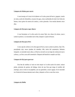 Lámpara de Ochún para suerte
A una toronja se le saca lo de adentro se le echa yema de huevo, grageas, canela
en rama, aceite de almendras, un poco de agua, cinco cucharadas de miel, tres bolas de
harina, cinco gotas de esencia de canela, y cinco girasoles. Una mecha durante cinco
días.
Lámpara de Oyá para coger dinero
A una berenjena se le echa aceite de comer Epó, tres clases de azúcar, nueve
centavos prietos y se encienden nueve días, después va para la basura.
Lámpara de Oyá para Owó
A una caja de colores se le echa agua de lluvia, nueve centavos prietos, Epó, Ori,
precipitado rojo, nueve piedras de alumbre, Oñí, tierra del cementerio, bálsamo
tranquilo, se enciende nueve días y al final se envuelve en un trapo de cretona de nueve
colores, y se lleva cerca del cementerio. Después del beneficio cumplir con Oyá.
Lámpara de Oyá para guerrear
Una lata de sardina se vacía en otra mayor se le echa aceite de comer, azúcar
prieta, pimienta de guinea, de bodega, tierra de una fosa que tenga el nombre del
enemigo, esto se mete en un papelito, con sus generales y nueve agujas. Se le enciende
en el latón de la basura durante nueve días y después se lleva a una fosa vacía.
Lámpara de Olofin
7
 