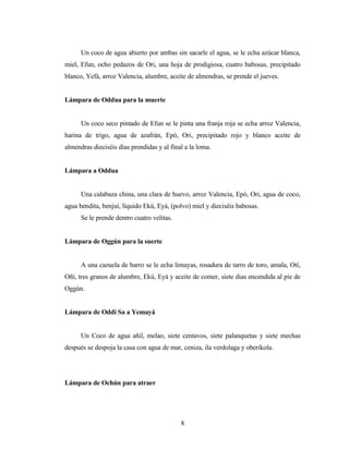 Un coco de agua abierto por ambas sin sacarle el agua, se le echa azúcar blanca,
miel, Efun, ocho pedazos de Ori, una hoja de prodigiosa, cuatro babosas, precipitado
blanco, Yefá, arroz Valencia, alumbre, aceite de almendras, se prende el jueves.
Lámpara de Oddua para la muerte
Un coco seco pintado de Efun se le pinta una franja roja se echa arroz Valencia,
harina de trigo, agua de azafrán, Epó, Ori, precipitado rojo y blanco aceite de
almendras dieciséis días prendidas y al final a la loma.
Lámpara a Oddua
Una calabaza china, una clara de huevo, arroz Valencia, Epó, Ori, agua de coco,
agua bendita, benjuí, líquido Ekú, Eyá, (polvo) miel y dieciséis babosas.
Se le prende dentro cuatro velitas.
Lámpara de Oggún para la suerte
A una cazuela de barro se le echa limayas, rosadura de tarro de toro, amala, Otí,
Oñí, tres granos de alumbre, Ekú, Eyá y aceite de comer, siete dias encendida al pie de
Oggún.
Lámpara de Oddi Sa a Yemayá
Un Coco de agua añil, melao, siete centavos, siete palanquetas y siete mechas
después se despoja la casa con agua de mar, ceniza, ila verdolaga y oberikola.
Lámpara de Ochún para atraer
8
 