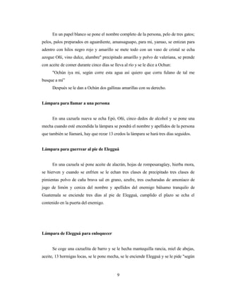 En un papel blanco se pone el nombre completo de la persona, pelo de tres gatos;
pelos, palos preparados en aguardiente, amansaguapo, para mi, yamao, se entizan para
adentro con hilos negro rojo y amarillo se mete todo con un vaso de cristal se echa
azogue Oñí, vino dulce, alumbre" precipitado amarillo y polvo de valeriana, se prende
con aceite de comer durante cinco días se lleva al río y se le dice a Ochun:
"Ochún iya mi, según corre esta agua así quiero que corra fulano de tal me
busque a mí”
Después se le dan a Ochún dos gallinas amarillas con su derecho.
Lámpara para llamar a una persona
En una cazuela nueva se echa Epó, Oñí, cinco dedos de alcohol y se pone una
mecha cuando esté encendida la lámpara se pondrá el nombre y apellidos de la persona
que también se llamará, hay que rezar 13 credos la lámpara se hará tres días seguidos.
Lámpara para guerrear al pie de Elegguá
En una cazuela sé pone aceite de alacrán, hojas de rompesaragüey, hierba mora,
se hierven y cuando se enfríen se le echan tres clases de precipitado tres clases de
pimientas polvo de caña brava sal en grano, azufre, tres cucharadas de amoníaco de
jugo de limón y ceniza del nombre y apellidos del enemigo bálsamo tranquilo de
Guatemala se enciende tres días al pie de Elegguá, cumplido el plazo se echa el
contenido en la puerta del enemigo.
Lámpara de Elegguá para enloquecer
Se coge una cazuelita de barro y se le hecha mantequilla rancia, miel de abejas,
aceite, 13 hormigas locas, se le pone mecha, se le enciende Elegguá y se le pide "según
9
 