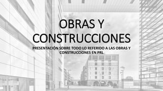 OBRAS Y
CONSTRUCCIONES
PRESENTACIÓN SOBRE TODO LO REFERIDO A LAS OBRAS Y
CONSTRUCCIONES EN PRL
 