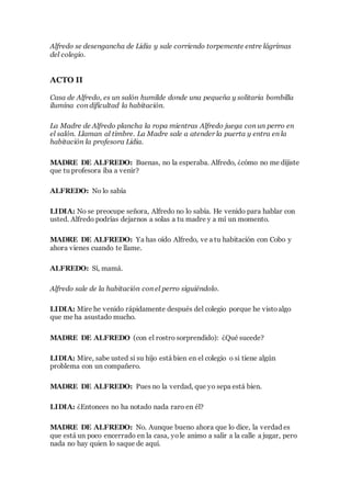 Alfredo se desengancha de Lidia y sale corriendo torpemente entre lágrimas
del colegio.
ACTO II
Casa de Alfredo, es un salón humilde donde una pequeña y solitaria bombilla
ilumina con dificultad la habitación.
La Madre de Alfredo plancha la ropa mientras Alfredo juega con un perro en
el salón. Llaman al timbre. La Madre sale a atender la puerta y entra en la
habitación la profesora Lidia.
MADRE DE ALFREDO: Buenas, no la esperaba. Alfredo, ¿cómo no me dijiste
que tu profesora iba a venir?
ALFREDO: No lo sabía
LIDIA: No se preocupe señora, Alfredo no lo sabía. He venido para hablar con
usted. Alfredo podrías dejarnos a solas a tu madre y a mí un momento.
MADRE DE ALFREDO: Ya has oído Alfredo, ve a tu habitación con Cobo y
ahora vienes cuando te llame.
ALFREDO: Sí, mamá.
Alfredo sale de la habitación con el perro siguiéndolo.
LIDIA: Mire he venido rápidamente después del colegio porque he vistoalgo
que me ha asustado mucho.
MADRE DE ALFREDO (con el rostro sorprendido): ¿Qué sucede?
LIDIA: Mire, sabe usted si su hijo está bien en el colegio o si tiene algún
problema con un compañero.
MADRE DE ALFREDO: Pues no la verdad, que yo sepa está bien.
LIDIA: ¿Entonces no ha notado nada raro en él?
MADRE DE ALFREDO: No. Aunque bueno ahora que lo dice, la verdad es
que está un poco encerrado en la casa, yole animo a salir a la calle a jugar, pero
nada no hay quien lo saque de aquí.
 