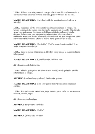 LIDIA: Si fuera otro niño, no sería raro, ya sabe hoy en día con las consolas y
los ordenadores los niños no salen a la calle, pero de Alfredo me extraña.
MADRE DE ALFREDO: ¿Usted sabe si le ha pasado algo en el colegio a
Alfredo?
LIDIA: Pues mire hoy he presenciado una situación rara en el colegio. Ya
habían terminado las clases, y se oía mucho algarabío en el pasillo. Al principio
pensé que serían unos chicos que se había quedado jugando en el pasillo
después de las clases, pero después cuando me acerqué todos salieron
corriendo. Alfredo se estaba levantando del suelo con los ojos enrojecidos como
si hubiera estado llorando y tenía la marca de un guantazo en la cara.
MADRE DE ALFREDO: ¿A mi niño?, ¿Quiénes eran los otros niños? A lo
mejor era parte de un juego.
LIDIA: ¿Qué le parece si llamamos a Alfredo y entre las dos le sacamos alguna
información?
MADRE DE ALFREDO: Sí, será lo mejor. ¡Alfredo ven!
Alfredo entra en la habitación.
LIDIA: Alfredo, por qué no nos cuentas a tu madre y a mí, qué te ha pasado
esta tarde en el colegio.
ALFREDO (con la cabeza agachada): Será mejor que no.
MADRE DE ALFREDO: Y eso ¿por qué lo dices? No estamos enfadadas
contigo.
LIDIA: Si nos dices que todo era un juego, no va a pasar nada, no nos vamos a
enfadar, ¿era un juego?
Alfredo niega con la cabeza
ALFREDO: Es que se va a enfadar.
MADRE DE ALFREDO: ¿Quién?
ALFREDO: Quino y va a ser peor.
 