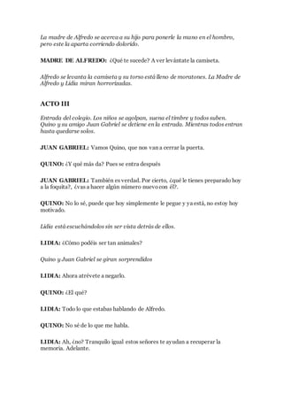 La madre de Alfredo se acerca a su hijo para ponerle la mano en el hombro,
pero este la aparta corriendo dolorido.
MADRE DE ALFREDO: ¿Qué te sucede? A ver levántate la camiseta.
Alfredo se levanta la camiseta y su torso está lleno de moratones. La Madre de
Alfredo y Lidia miran horrorizadas.
ACTO III
Entrada del colegio. Los niños se agolpan, suena el timbre y todos suben.
Quino y su amigo Juan Gabriel se detiene en la entrada. Mientras todos entran
hasta quedarse solos.
JUAN GABRIEL: Vamos Quino, que nos van a cerrar la puerta.
QUINO: ¿Y qué más da? Pues se entra después
JUAN GABRIEL: También es verdad. Por cierto, ¿qué le tienes preparado hoy
a la foquita?, ¿vas a hacer algún número nuevocon él?.
QUINO: No lo sé, puede que hoy simplemente le pegue y ya está, no estoy hoy
motivado.
Lidia está escuchándolos sin ser vista detrás de ellos.
LIDIA: ¿Cómo podéis ser tan animales?
Quino y Juan Gabriel se giran sorprendidos
LIDIA: Ahora atrévete a negarlo.
QUINO: ¿El qué?
LIDIA: Todo lo que estabas hablando de Alfredo.
QUINO: No sé de lo que me habla.
LIDIA: Ah, ¿no? Tranquilo igual estos señores te ayudan a recuperar la
memoria. Adelante.
 