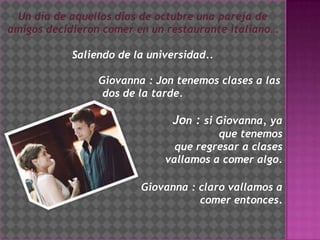 El restaurante italianoUn día de aquellos días de octubre una pareja de  amigos decidieron comer en un restaurante italiano…Saliendo de la universidad..                              Giovanna : Jon tenemos clases a las dos de la tarde.                      Jon : si Giovanna, ya                        que tenemos                                                                               que regresar a clases                                 vallamos a comer algo.                                         Giovanna : claro vallamos a comer entonces.
