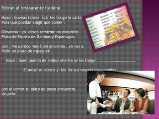 Entran al restaurante italiana Mozo : buenas tardes  acá  les traigo la carta Para que puedan elegir que comer . Giovanna : yo  deseo servirme un exquisito Plato de Risotto de Gambas y Espárragos. Jon : me parece muy bien giovanna , yo voy a Pedir un plato de espagueti.Mozo : buen pedido de ambos ahorita se los traigo ………………………………….El mozo se acerca y  les  da sus respectivas comidas .Jon al comer su plato de pasta encuentraUn pelo.