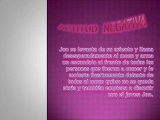 Actitud  negativa Jon se levanta de su asiento y llama desesperadamente al mozo y arma un escandalo al frente de todas las personas que fueron a comer y le molesta fuertemente delante de todos al mozo quien no se queda atrás y también empieza a discutir con el joven Jon. 