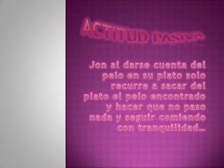 Actitud pasiva Jon al darse cuenta del pelo en su plato solo recurre a sacar del plato el pelo encontrado y hacer que no paso nada y seguir comiendo con tranquilidad…