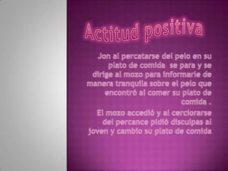 Actitud positiva Jon al percatarse del pelo en su plato de comida  se para y se dirige al mozo para informarle de manera tranquila sobre el pelo que encontró al comer su plato de comida .El mozo accedió y al cerciorarse del percance pidió disculpas al joven y cambio su plato de comida  