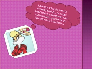 La mejor solución seria la actitud positiva , es mejor solucionar los problemas con tranquilidad y pensar en lo que hacemos o decimos…