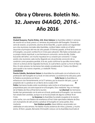 Obra y Obreros. Boletín No.
32. Jueves 04AGO, 2016.-
Año 2016
BOLÍVAR
Ciudad Guayana, Puerto Ordaz, Urb. Gran Sabana: la Asamblea celebró 2 semanas
de oración en su local, previo a 2 semanas de predicación del Evangelio. Durante la
serie de oración, un jovencito, alumno de la Clase Bíb., y quien asistía con regularidad
aun a las reuniones normales dela Asamblea, confesó haber creído en el Señor
Jesucristo al principio del mes de Julio pasado. El Viernes pasado, al final de la serie en
el Evangelio, una joven confesó fe en Cristo para salvación. Élla había contactado, por
su propio interés espiritual, a una hermana en comunión, vecina de élla. Estaba
buscando del Señor, con mucha inquietud en su corazón por conocerLE. Y, luego
asistió a las reuniones cada noche, llegando así a la profunda convicción de su
condición como pecadora perdida. A la vez, pudo confirmar lo que élla misma había
visto en su lectura de las Sagradas Escrituras, lo cual la llevó a poner su fe en el Hijo de
Dios. En esta semana, los hermanos han estado considerando la "Carta a los Efesios",
para ayudar a los nuevos creyentes, y a todos(M. Flores).
CARABOBO
Puerto Cabello, Bartolomé Salom: la Asamblea ha continuado con el esfuerzo en la
predicación del Evangelio en su local, en esta semana. La asistencia ha sido poca, pero
la Palabra se proclama con fervor. Calle Sucre: la Asamblea se
esfuerza en orar fervientemente, en la 5ª semana, por la situación del país, y por el
propósito de ir a predicar en un Barrio de la ciudad, D.M. El
Palito: hermanos locales están reuniéndose cada noche en el local para orar,
preparádose para una serie especial en el Evangelio, Dios mediante. Hay un mensaje
de la Palabra de Dios al final de la reunión. La Libertad: los hermanos
locales han perseverado con la serie en el local, predicando el Evangelio. Las reuniones
han estado bien asistidas, aunque no se ha escuchado de alguno confesar fe en
Cristo. La Sorpresa: la Asamblea ha estado ocupada en la oración
cada noche, con una Palabra de enseñanza al final. Están ejercitados delante de Dios
con el propósito de salir pronto a predicar el Evangelio en varias partes, Dios
mediante. San Esteban pueblo: clases bíblicas vacacionales son
celebradas en esta semana. Ha habido mucha asistencia de niños y jóvenes, y mucho
ánimo. El Dom. pasado, Bernardo Chirinos(Dr.) estuvo con la Asamblea local todo el
 