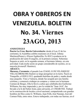 OBRA Y OBREROS EN
VENEZUELA. BOLETIN
No. 34. Viernes
23AGO, 2013
ANZOÁTEGUI
Puerto La Cruz, Barrio Universitario: desde el Lun.12 de los
corrientes, la Asamblea celebra reuniones en el local. Johnny
Martínez(Petare) y Eliezer Egáñez(Sta. Fe-SUC) ayudaron en la
predicación del santo Evangelio, en la primera semana. Nehemías
Sequera se unió, en la segunda semana, al hermano Johnny, en esta
actividad. Cada noche asiste un grupo considerable de oyentes, en su
mayoría jóvenes(P. Ramírez).
ARAGUA
Maracay, Coromoto: el pasado Lun.12AGO, LUIS VELÁSQUEZ
VILLALOBOS(100) finalizó su largo peregrinar en la tierra. Nació en
Tinaquillo, el 05JUL1913, quedando huérfano de padre y madre desde
muy pequeño. Vino a Valencia, donde fue acogido por una familia
cristiana, y comenzó a trabajar en compras y ventas con la hermana
Carmen de Borges. Ella le llevó a cultos que celebraba don Guillermo
Williams; fue muy impactado y, por la verdad de "Juan 14:6", fue
llevado a la fe del Señor Jesús, para salvación, el 13MAR1926. Trabajó
en la construcción de locales a nivel nacional, compartiendo con grandes
hombres de Dios como G. Williams, Juan Frith, José Naranjo, José del
Carmen Peña, entre otros. Estuvo trabajando, con todas sus fuerzas, en el
 