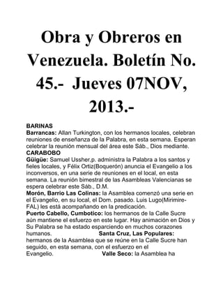 Obra y Obreros en
Venezuela. Boletín No.
45.- Jueves 07NOV,
2013.BARINAS
Barrancas: Allan Turkington, con los hermanos locales, celebran
reuniones de enseñanza de la Palabra, en esta semana. Esperan
celebrar la reunión mensual del área este Sáb., Dios mediante.
CARABOBO
Güigüe: Samuel Ussher,p. administra la Palabra a los santos y
fieles locales, y Félix Ortiz(Boquerón) anuncia el Evangelio a los
inconversos, en una serie de reuniones en el local, en esta
semana. La reunión bimestral de las Asambleas Valencianas se
espera celebrar este Sáb., D.M.
Morón, Barrio Las Colinas: la Asamblea comenzó una serie en
el Evangelio, en su local, el Dom. pasado. Luis Lugo(MirimireFAL) les está acompañando en la predicación.
Puerto Cabello, Cumbotico: los hermanos de la Calle Sucre
aún mantiene el esfuerzo en este lugar. Hay animación en Dios y
Su Palabra se ha estado esparciendo en muchos corazones
humanos.
Santa Cruz, Las Populares:
hermanos de la Asamblea que se reúne en la Calle Sucre han
seguido, en esta semana, con el esfuerzo en el
Evangelio.
Valle Seco: la Asamblea ha

 