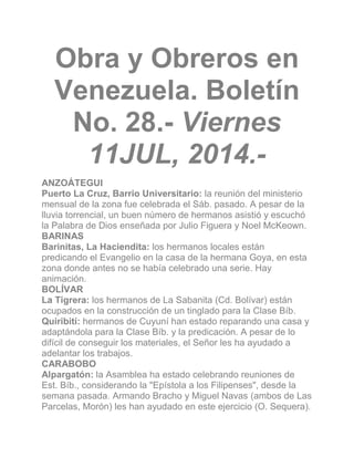 Obra y Obreros en
Venezuela. Boletín
No. 28.- Viernes
11JUL, 2014.-
ANZOÁTEGUI
Puerto La Cruz, Barrio Universitario: la reunión del ministerio
mensual de la zona fue celebrada el Sáb. pasado. A pesar de la
lluvia torrencial, un buen número de hermanos asistió y escuchó
la Palabra de Dios enseñada por Julio Figuera y Noel McKeown.
BARINAS
Barinitas, La Haciendita: los hermanos locales están
predicando el Evangelio en la casa de la hermana Goya, en esta
zona donde antes no se había celebrado una serie. Hay
animación.
BOLÍVAR
La Tigrera: los hermanos de La Sabanita (Cd. Bolívar) están
ocupados en la construcción de un tinglado para la Clase Bíb.
Quiribití: hermanos de Cuyuní han estado reparando una casa y
adaptándola para la Clase Bíb. y la predicación. A pesar de lo
difícil de conseguir los materiales, el Señor les ha ayudado a
adelantar los trabajos.
CARABOBO
Alpargatón: la Asamblea ha estado celebrando reuniones de
Est. Bíb., considerando la "Epístola a los Filipenses", desde la
semana pasada. Armando Bracho y Miguel Navas (ambos de Las
Parcelas, Morón) les han ayudado en este ejercicio (O. Sequera).
 