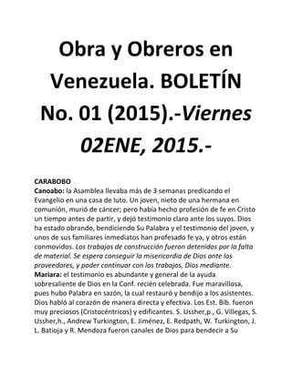 Obra y Obreros en
Venezuela. BOLETÍN
No. 01 (2015).-Viernes
02ENE, 2015.-
CARABOBO
Canoabo: la Asamblea llevaba más de 3 semanas predicando el
Evangelio en una casa de luto. Un joven, nieto de una hermana en
comunión, murió de cáncer; pero había hecho profesión de fe en Cristo
un tiempo antes de partir, y dejó testimonio claro ante los suyos. Dios
ha estado obrando, bendiciendo Su Palabra y el testimonio del joven, y
unos de sus familiares inmediatos han profesado fe ya, y otros están
conmovidos. Los trabajos de construcción fueron detenidos por la falta
de material. Se espera conseguir la misericordia de Dios ante los
proveedores, y poder continuar con los trabajos, Dios mediante.
Mariara: el testimonio es abundante y general de la ayuda
sobresaliente de Dios en la Conf. recién celebrada. Fue maravillosa,
pues hubo Palabra en sazón, la cual restauró y bendijo a los asistentes.
Dios habló al corazón de manera directa y efectiva. Los Est. Bíb. fueron
muy preciosos (Cristocéntricos) y edificantes. S. Ussher,p., G. Villegas, S.
Ussher,h., Andrew Turkington, E. Jiménez, E. Redpath, W. Turkington, J.
L. Batioja y R. Mendoza fueron canales de Dios para bendecir a Su
 