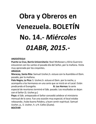 Obra y Obreros en
Venezuela. BOLETÍN
No. 14.- Miércoles
01ABR, 2015.-
ANZOÁTEGUI
Puerto La Cruz, Barrio Universitario: Noel McKeown y Alirio Guerrero
estuvieron con los santos el pasado día del Señor, por la mañana. Visita
muy apreciada por los creyentes.
ARAGUA
Maracay, Santa Rita: Samuel Ussher,h. estuvo con la Asamblea el Dom.
pasado, por la mañana.
Palo Negro, La Pica: S. Ussher,h. estuvo el Dom. por la noche, y
acompaña a los hermanos en una serie que se inició en el Local. Están
predicando el Evangelio. B. Los Hornos: la serie
especial de reuniones terminó el Sáb. pasado. Los resultados se dejan
con el Señor (S. Ussher,p.)
Paya: el Sáb. antepasado el Señor concedió celebrar el ministerio
mensual de la zona. Fue una ocasión muy especial; el local estaba
rebosando.; hubo buena Palabra, y buen sentir espiritual. Samuel
Ussher, p., S. Ussher, h. y H. Calles (Zuata).
BOLÍVAR
 