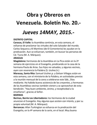 Obra y Obreros en
Venezuela. Boletín No. 20.-
Jueves 14MAY, 2015.-
DISTRITO CAPITAL
Caracas, El Valle: la Asamblea continúa, en esta semana, el
esfuerzo de proclamar las virtudes del solo Salvador del mundo.
Carlos Sequera y Al Martínez (de El Cementerio) les ayudan en la
predicación. Aun se esfuerzan, también, en buscar las personas de
Cd. Tiuna (M. A. Márquez).
ARAGUA
Magdaleno: hermanos de la Asamblea en La Pica están en la 2ª
semana de ejercicios en el Evangelio, predicando en la casa de la
hermana Paula de Arias. Sus hijos no salvados, y algunos vecinos,
oyen con reverencia la Palabra (S. Ussher,h.)
Maracay, Santa Rita: Samuel Ussher,p. y Gelson Villegas están en
esta semana, con el ministerio de la Palabra, en actividades previas
a la reunión mensual de la zona a celebrarse este Sáb., Dios
mediante. Ha habido buena asistencia de los creyentes, y hermanos
de las Asambleas vecinas también vienen y se aprovechan de esta
bendición. "Hay buen ambiente, ánimo, y receptividad a la
enseñanza", gracias al Señor.
BARINAS
Barinas, Barrio Los Libertadores: los hermanos de la ciudad
anuncian el Evangelio. Hay algunos que asisten con interés, y por su
propia voluntad (M. A. Márquez).
Barrancas: Allan Turkington se esfuerza en la predicación del
Evangelio, en la 4ª semana de la serie, en el local. Muy buena
 