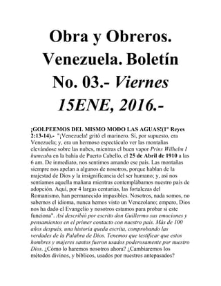 Obra y Obreros.
Venezuela. Boletín
No. 03.- Viernes
15ENE, 2016.-
¡GOLPEEMOS DEL MISMO MODO LAS AGUAS!(1° Reyes
2:13-14).- "¡Venezuela! gritó el marinero. Sí, por supuesto, era
Venezuela; y, era un hermoso espectáculo ver las montañas
elevándose sobre las nubes, mientras el buen vapor Prins Wilhelm I
humeaba en la bahía de Puerto Cabello, el 25 de Abril de 1910 a las
6 am. De inmediato, nos sentimos amando ese país. Las montañas
siempre nos apelan a algunos de nosotros, porque hablan de la
majestad de Dios y la insignificancia del ser humano; y, así nos
sentíamos aquella mañana mientras contemplábamos nuestro país de
adopción. Aquí, por 4 largas centurias, las fortalezas del
Romanismo, han permanecido impasibles. Nosotros, nada somos, no
sabemos el idioma, nunca hemos visto un Venezolano; empero, Dios
nos ha dado el Evangelio y nosotros estamos para probar si este
funciona". Así describió por escrito don Guillermo sus emociones y
pensamientos en el primer contacto con nuestro país. Más de 100
años después, una historia queda escrita, comprobando las
verdades de la Palabra de Dios. Tenemos que testificar que estos
hombres y mujeres santos fueron usados poderosamente por nuestro
Dios. ¿Cómo lo haremos nosotros ahora? ¿Cambiaremos los
métodos divinos, y bíblicos, usados por nuestros antepasados?
 