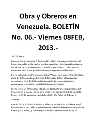 Obra y Obreros en
 Venezuela. BOLETÍN
No. 06.- Viernes 08FEB,
         2013.-
ANZOÁTEGUI

Cantaura: los hermanos de El Tigrito están en la 3ª semana de predicación del
Evangelio en el local. Han tenido muy buenos cultos, y la asistencia ha sido muy
animadora, de personas con mucho interés. Lograron hacer contacto con un
nuevo sector Las Brisas, y han hallado buena receptividad allí también.

Puerto La Cruz, Barrio Universitario: Gelson Villegas estuvo con la Asamblea local
el día del Señor pasado, y administró de la Palabra de Dios a los creyentes,
después de la cena del Señor, palabra en sazón. Los santos apreciaron
grandemente la actualidad y utilidad de los consejos dados.

Puerto Píritu: los hermanos de Pto. La Cruz perseveraron en la predicación del
Evangelio, en la casa de luto. La serie concluye en esta semana, Dios mediante.
Pero, el Señor ha ayudado y ha dado bendición a Su Palabra(J. C. Borges).

ARAGUA

Carmen de Cura: durante los últimos 3 años, se inició y se ha estado trabajando
en la infraestructura del local, con el apoyo y dirección de hermanos de Mariara(J.
Perozo y W. Coronel), y con el respaldo de las Asambleas en Sta. Rita y Sn.
 