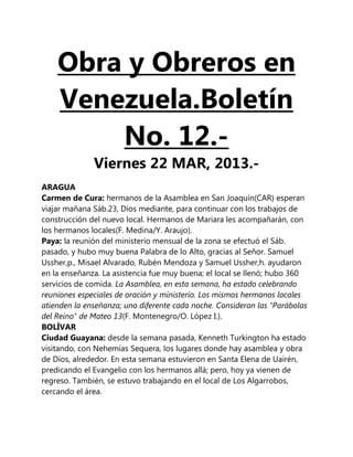 Obra y Obreros en
    Venezuela.Boletín
        No. 12.-
              Viernes 22 MAR, 2013.-
ARAGUA
Carmen de Cura: hermanos de la Asamblea en San Joaquín(CAR) esperan
viajar mañana Sáb.23, Dios mediante, para continuar con los trabajos de
construcción del nuevo local. Hermanos de Mariara les acompañarán, con
los hermanos locales(F. Medina/Y. Araujo).
Paya: la reunión del ministerio mensual de la zona se efectuó el Sáb.
pasado, y hubo muy buena Palabra de lo Alto, gracias al Señor. Samuel
Ussher,p., Misael Alvarado, Rubén Mendoza y Samuel Ussher,h. ayudaron
en la enseñanza. La asistencia fue muy buena; el local se llenó; hubo 360
servicios de comida. La Asamblea, en esta semana, ha estado celebrando
reuniones especiales de oración y ministerio. Los mismos hermanos locales
atienden la enseñanza; uno diferente cada noche. Consideran las "Parábolas
del Reino" de Mateo 13(F. Montenegro/O. López I.).
BOLÍVAR
Ciudad Guayana: desde la semana pasada, Kenneth Turkington ha estado
visitando, con Nehemías Sequera, los lugares donde hay asamblea y obra
de Dios, alrededor. En esta semana estuvieron en Santa Elena de Uairén,
predicando el Evangelio con los hermanos allá; pero, hoy ya vienen de
regreso. También, se estuvo trabajando en el local de Los Algarrobos,
cercando el área.
 