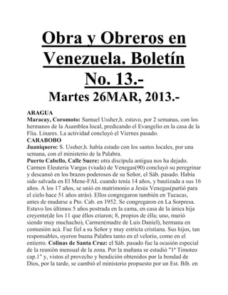 Obra y Obreros en
      Venezuela. Boletín
          No. 13.-
         Martes 26MAR, 2013.-
ARAGUA
Maracay, Coromoto: Samuel Ussher,h. estuvo, por 2 semanas, con los
hermanos de la Asamblea local, predicando el Evangelio en la casa de la
Flia. Linares. La actividad concluyó el Viernes pasado.
CARABOBO
Juaniquero: S. Ussher,h. había estado con los santos locales, por una
semana, con el ministerio de la Palabra.
Puerto Cabello, Calle Sucre: otra discípula antigua nos ha dejado.
Carmen Eleuteria Vargas (viuda) de Venegas(90) concluyó su peregrinar
y descansó en los brazos poderosos de su Señor, el Sáb. pasado. Había
sido salvada en El Mene-FAL cuando tenía 14 años, y bautizada a sus 16
años. A los 17 años, se unió en matrimonio a Jesús Venegas(partió para
el cielo hace 51 años atrás). Ellos congregaron también en Tucacas,
antes de mudarse a Pto. Cab. en 1952. Se congregaron en La Sorpresa.
Estuvo los últimos 5 años postrada en la cama, en casa de la única hija
creyente(de los 11 que éllos criaron; 8, propios de élla; uno, murió
siendo muy muchacho), Carmen(madre de Luis Daniel), hermana en
comunión acá. Fue fiel a su Señor y muy estricta cristiana. Sus hijos, tan
responsables, oyeron buena Palabra tanto en el velorio, como en el
entierro. Colinas de Santa Cruz: el Sáb. pasado fue la ocasión especial
de la reunión mensual de la zona. Por la mañana se estudió "1ª Timoteo
cap.1" y, vistos el provecho y bendición obtenidos por la bondad de
Dios, por la tarde, se cambió el ministerio propuesto por un Est. Bíb. en
 