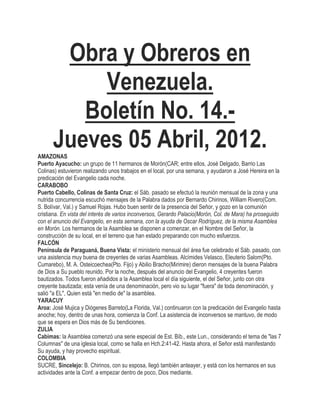 Obra y Obreros en
           Venezuela.
         Boletín No. 14.-
      Jueves 05 Abril, 2012.
AMAZONAS
Puerto Ayacucho: un grupo de 11 hermanos de Morón(CAR; entre ellos, José Delgado, Barrio Las
Colinas) estuvieron realizando unos trabajos en el local, por una semana, y ayudaron a José Hereira en la
predicación del Evangelio cada noche.
CARABOBO
Puerto Cabello, Colinas de Santa Cruz: el Sáb. pasado se efectuó la reunión mensual de la zona y una
nutrida concurrencia escuchó mensajes de la Palabra dados por Bernardo Chirinos, William Rivero(Com.
S. Bolívar, Val.) y Samuel Rojas. Hubo buen sentir de la presencia del Señor, y gozo en la comunión
cristiana. En vista del interés de varios inconversos, Gerardo Palacio(Morón, Col. de Mara) ha proseguido
con el anuncio del Evangelio, en esta semana, con la ayuda de Oscar Rodríguez, de la misma Asamblea
en Morón. Los hermanos de la Asamblea se disponen a comenzar, en el Nombre del Señor, la
construcción de su local, en el terreno que han estado preparando con mucho esfuerzos.
FALCÓN
Península de Paraguaná, Buena Vista: el ministerio mensual del área fue celebrado el Sáb. pasado, con
una asistencia muy buena de creyentes de varias Asambleas. Alcímides Velasco, Eleuterio Salom(Pto.
Cumarebo), M. A. Osteicoechea(Pto. Fijo) y Abilio Bracho(Mirimire) dieron mensajes de la buena Palabra
de Dios a Su pueblo reunido. Por la noche, después del anuncio del Evangelio, 4 creyentes fueron
bautizados. Todos fueron añadidos a la Asamblea local el día siguiente, el del Señor, junto con otra
creyente bautizada; esta venía de una denominación, pero vio su lugar "fuera" de toda denominación, y
salió "a EL", Quien está "en medio de" la asamblea.
YARACUY
Aroa: José Mujica y Diógenes Barreto(La Florida, Val.) continuaron con la predicación del Evangelio hasta
anoche; hoy, dentro de unas hora, comienza la Conf. La asistencia de inconversos se mantuvo, de modo
que se espera en Dios más de Su bendiciones.
ZULIA
Cabimas: la Asamblea comenzó una serie especial de Est. Bíb., este Lun., considerando el tema de "las 7
Columnas" de una iglesia local, como se halla en Hch.2:41-42. Hasta ahora, el Señor está manifestando
Su ayuda, y hay provecho espiritual.
COLOMBIA
SUCRE, Sincelejo: B. Chirinos, con su esposa, llegó también anteayer, y está con los hermanos en sus
actividades ante la Conf. a empezar dentro de poco, Dios mediante.
 