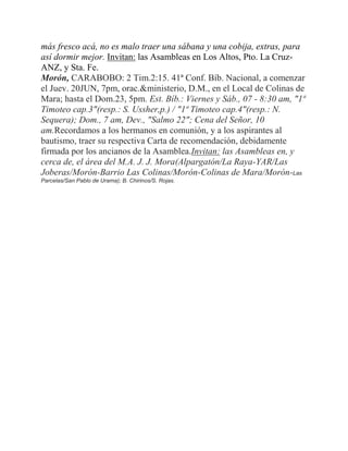 más fresco acá, no es malo traer una sábana y una cobija, extras, para
así dormir mejor. Invitan: las Asambleas en Los Altos, Pto. La Cruz-
ANZ, y Sta. Fe.
Morón, CARABOBO: 2 Tim.2:15. 41ª Conf. Bíb. Nacional, a comenzar
el Juev. 20JUN, 7pm, orac.&ministerio, D.M., en el Local de Colinas de
Mara; hasta el Dom.23, 5pm. Est. Bíb.: Viernes y Sáb., 07 - 8:30 am, "1ª
Timoteo cap.3"(resp.: S. Ussher,p.) / "1ª Timoteo cap.4"(resp.: N.
Sequera); Dom., 7 am, Dev., "Salmo 22"; Cena del Señor, 10
am.Recordamos a los hermanos en comunión, y a los aspirantes al
bautismo, traer su respectiva Carta de recomendación, debidamente
firmada por los ancianos de la Asamblea.Invitan: las Asambleas en, y
cerca de, el área del M.A. J. J. Mora(Alpargatón/La Raya-YAR/Las
Joberas/Morón-Barrio Las Colinas/Morón-Colinas de Mara/Morón-Las
Parcelas/San Pablo de Urama); B. Chirinos/S. Rojas.
 